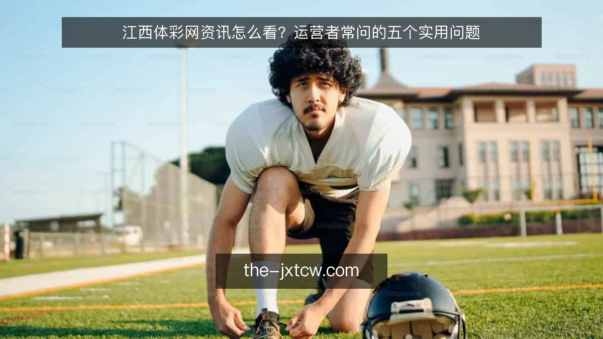 江西体彩网资讯怎么看?运营者常问的五个实用问题